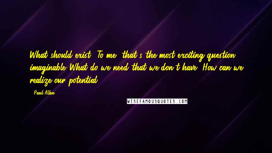 Paul Allen Quotes: What should exist? To me, that's the most exciting question imaginable. What do we need that we don't have? How can we realize our potential?