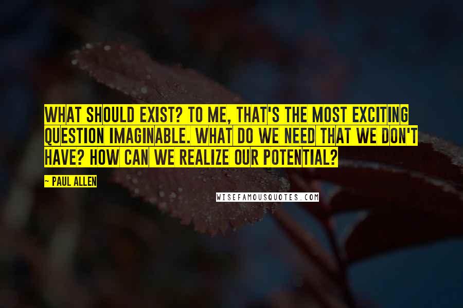 Paul Allen Quotes: What should exist? To me, that's the most exciting question imaginable. What do we need that we don't have? How can we realize our potential?