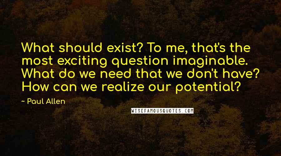 Paul Allen Quotes: What should exist? To me, that's the most exciting question imaginable. What do we need that we don't have? How can we realize our potential?