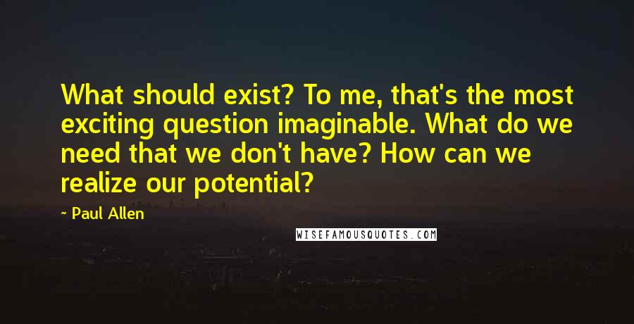 Paul Allen Quotes: What should exist? To me, that's the most exciting question imaginable. What do we need that we don't have? How can we realize our potential?