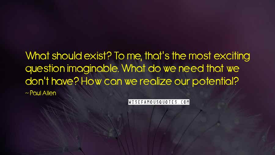 Paul Allen Quotes: What should exist? To me, that's the most exciting question imaginable. What do we need that we don't have? How can we realize our potential?