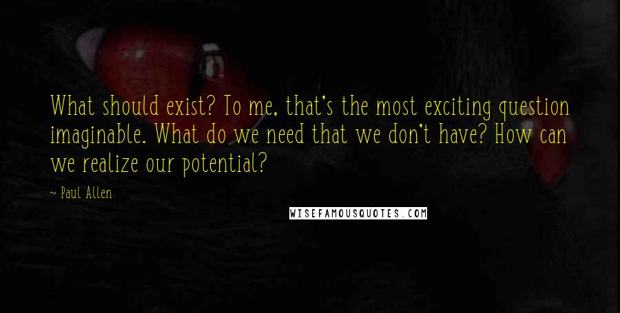 Paul Allen Quotes: What should exist? To me, that's the most exciting question imaginable. What do we need that we don't have? How can we realize our potential?