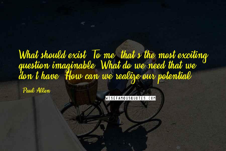 Paul Allen Quotes: What should exist? To me, that's the most exciting question imaginable. What do we need that we don't have? How can we realize our potential?