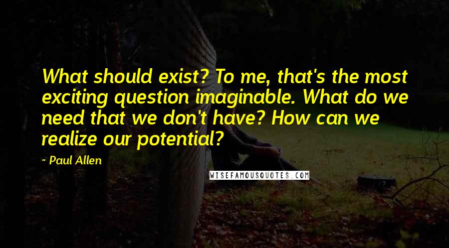 Paul Allen Quotes: What should exist? To me, that's the most exciting question imaginable. What do we need that we don't have? How can we realize our potential?