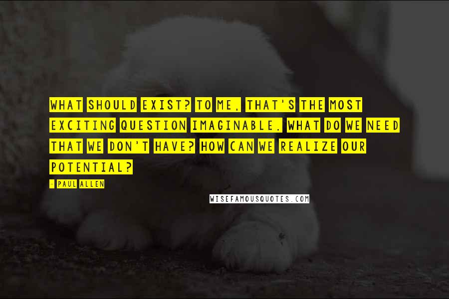 Paul Allen Quotes: What should exist? To me, that's the most exciting question imaginable. What do we need that we don't have? How can we realize our potential?