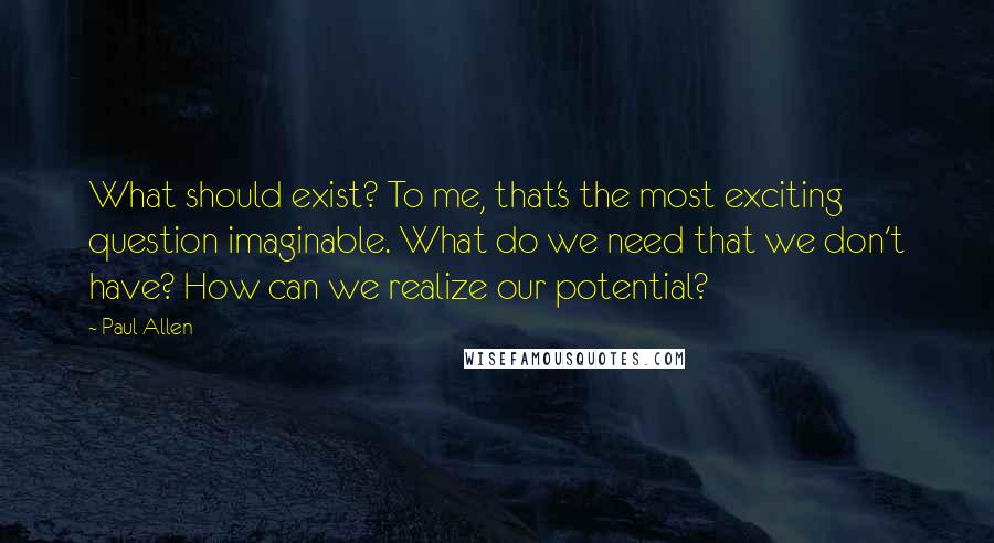 Paul Allen Quotes: What should exist? To me, that's the most exciting question imaginable. What do we need that we don't have? How can we realize our potential?