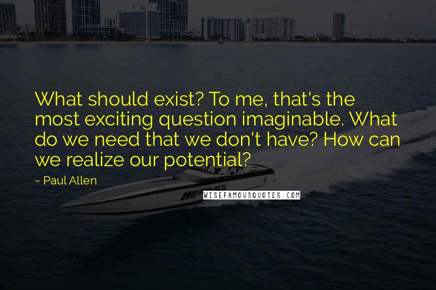 Paul Allen Quotes: What should exist? To me, that's the most exciting question imaginable. What do we need that we don't have? How can we realize our potential?