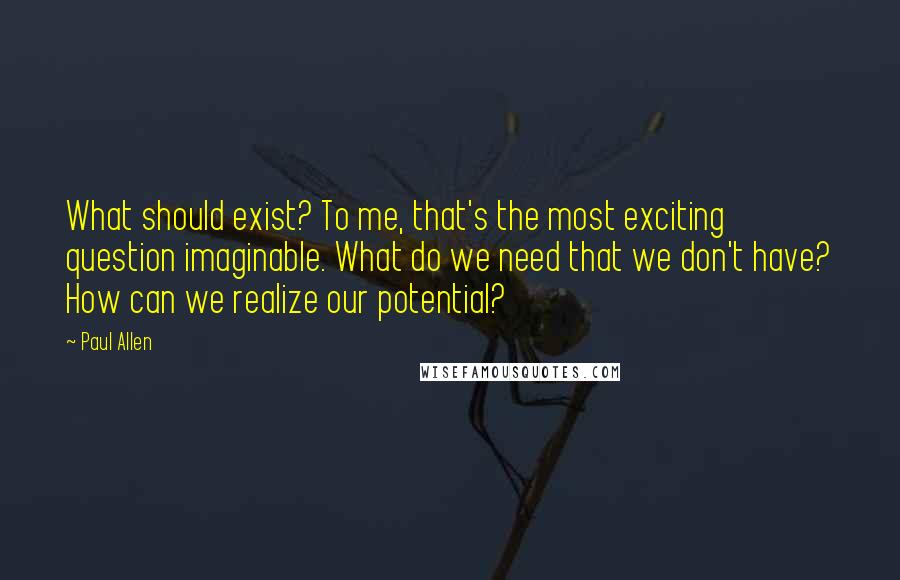 Paul Allen Quotes: What should exist? To me, that's the most exciting question imaginable. What do we need that we don't have? How can we realize our potential?