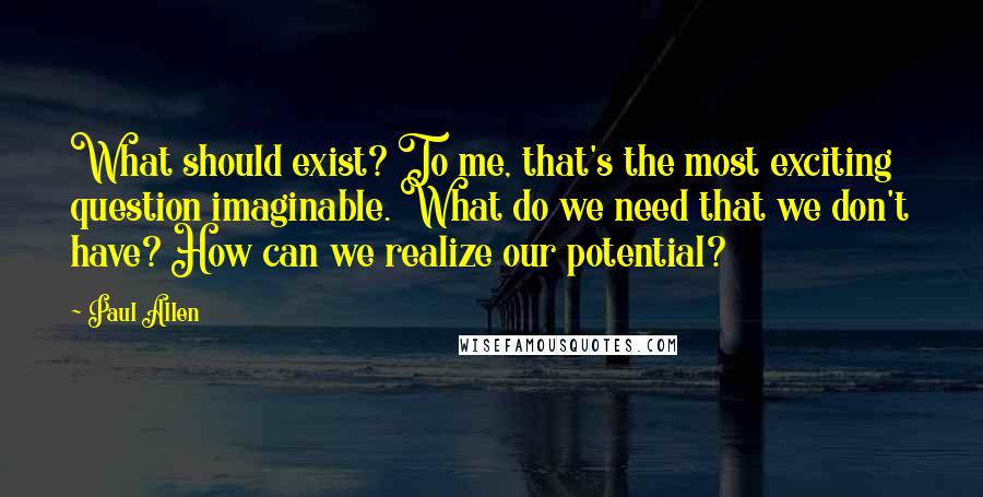 Paul Allen Quotes: What should exist? To me, that's the most exciting question imaginable. What do we need that we don't have? How can we realize our potential?