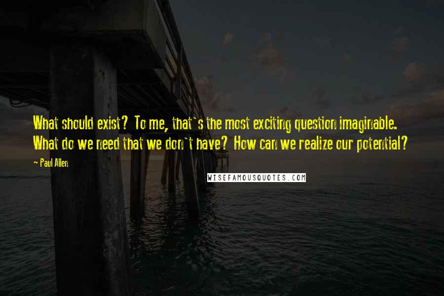 Paul Allen Quotes: What should exist? To me, that's the most exciting question imaginable. What do we need that we don't have? How can we realize our potential?