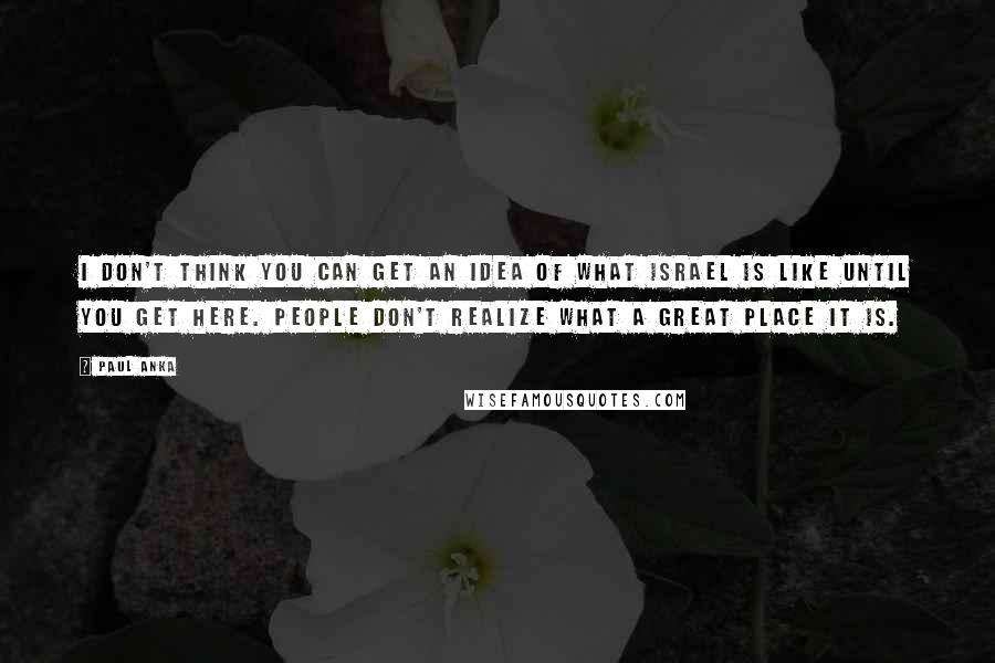 Paul Anka Quotes: I don't think you can get an idea of what Israel is like until you get here. People don't realize what a great place it is.