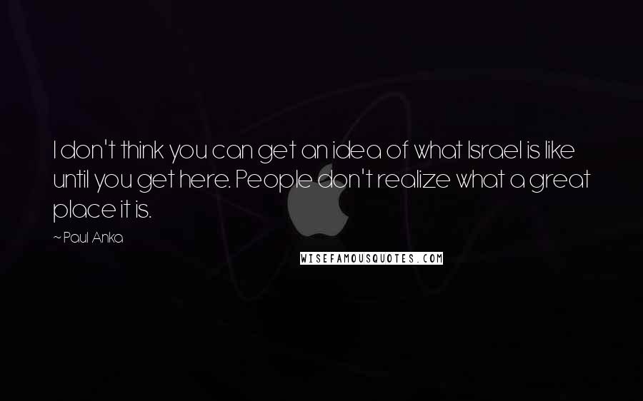 Paul Anka Quotes: I don't think you can get an idea of what Israel is like until you get here. People don't realize what a great place it is.