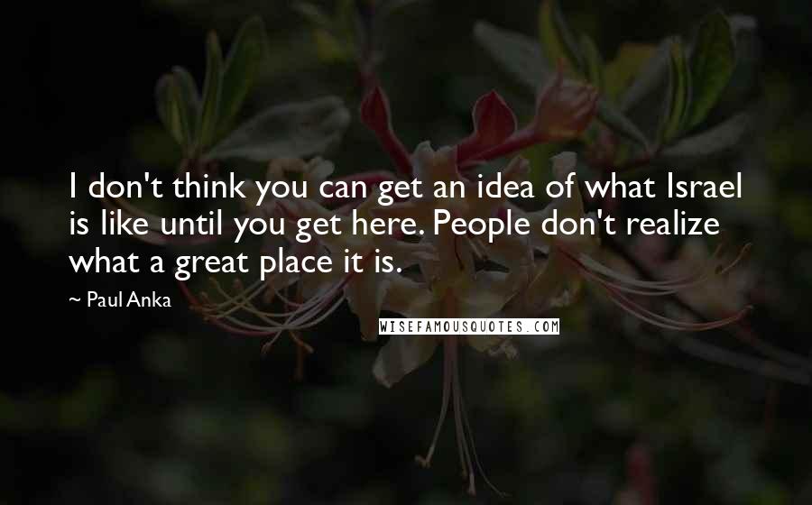 Paul Anka Quotes: I don't think you can get an idea of what Israel is like until you get here. People don't realize what a great place it is.