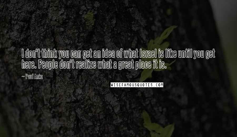 Paul Anka Quotes: I don't think you can get an idea of what Israel is like until you get here. People don't realize what a great place it is.