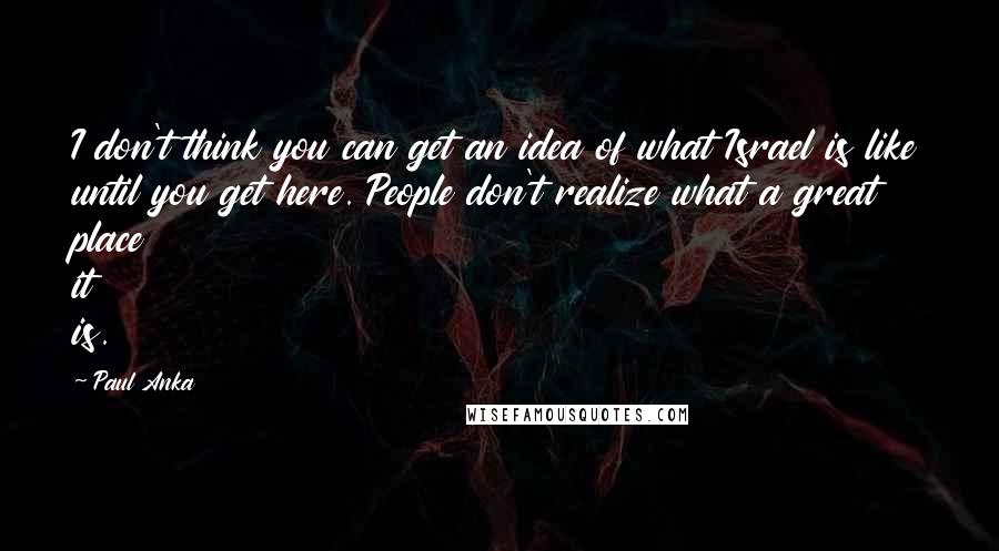 Paul Anka Quotes: I don't think you can get an idea of what Israel is like until you get here. People don't realize what a great place it is.