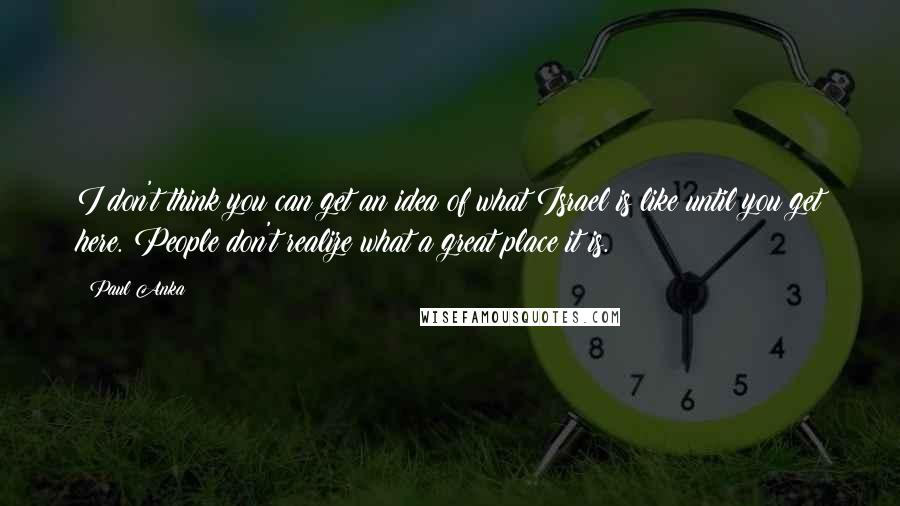 Paul Anka Quotes: I don't think you can get an idea of what Israel is like until you get here. People don't realize what a great place it is.