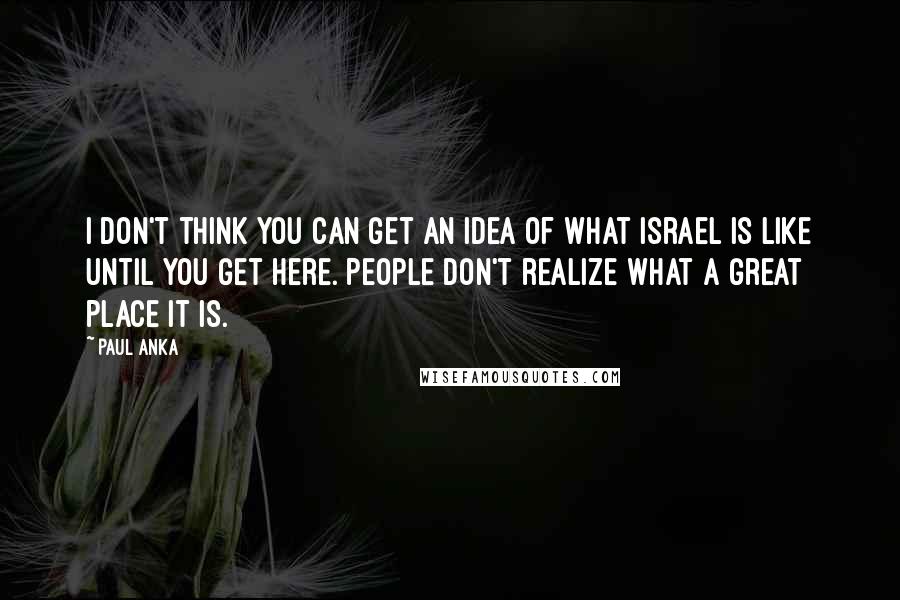Paul Anka Quotes: I don't think you can get an idea of what Israel is like until you get here. People don't realize what a great place it is.