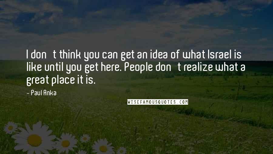 Paul Anka Quotes: I don't think you can get an idea of what Israel is like until you get here. People don't realize what a great place it is.