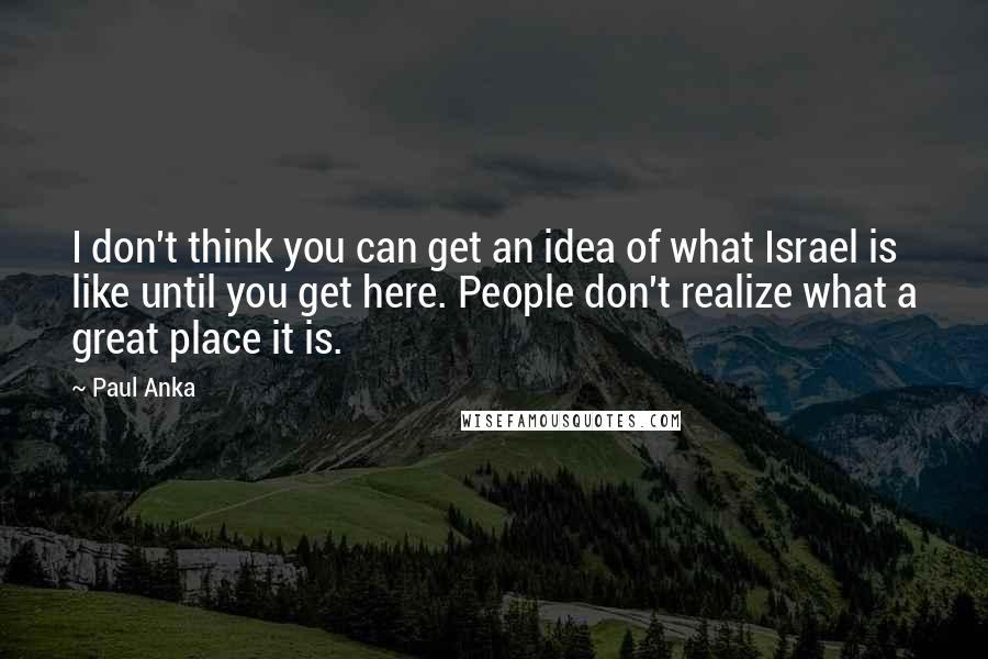 Paul Anka Quotes: I don't think you can get an idea of what Israel is like until you get here. People don't realize what a great place it is.