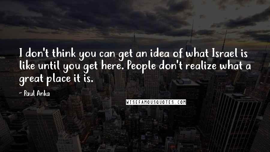 Paul Anka Quotes: I don't think you can get an idea of what Israel is like until you get here. People don't realize what a great place it is.