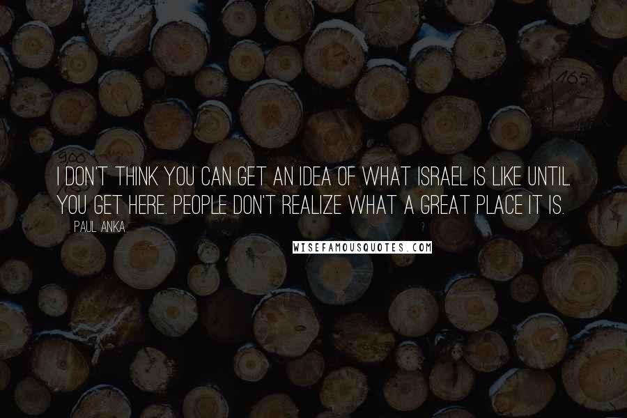 Paul Anka Quotes: I don't think you can get an idea of what Israel is like until you get here. People don't realize what a great place it is.