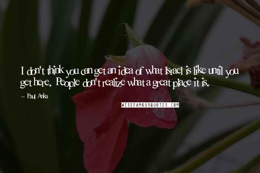 Paul Anka Quotes: I don't think you can get an idea of what Israel is like until you get here. People don't realize what a great place it is.