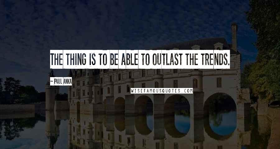 Paul Anka Quotes: The thing is to be able to outlast the trends.