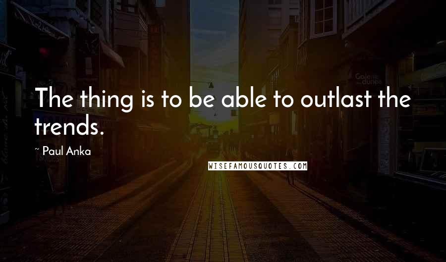 Paul Anka Quotes: The thing is to be able to outlast the trends.