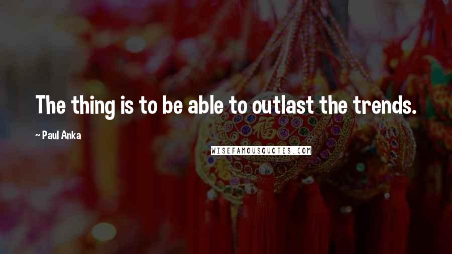 Paul Anka Quotes: The thing is to be able to outlast the trends.