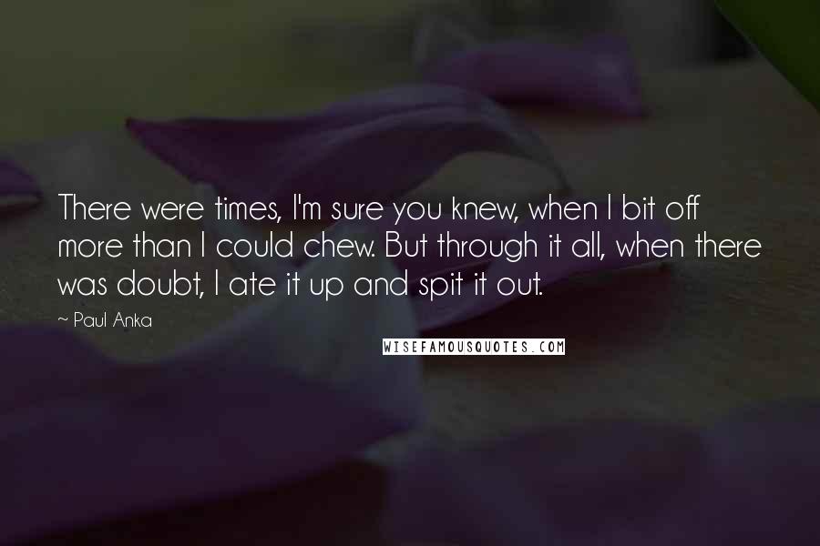 Paul Anka Quotes: There were times, I'm sure you knew, when I bit off more than I could chew. But through it all, when there was doubt, I ate it up and spit it out.