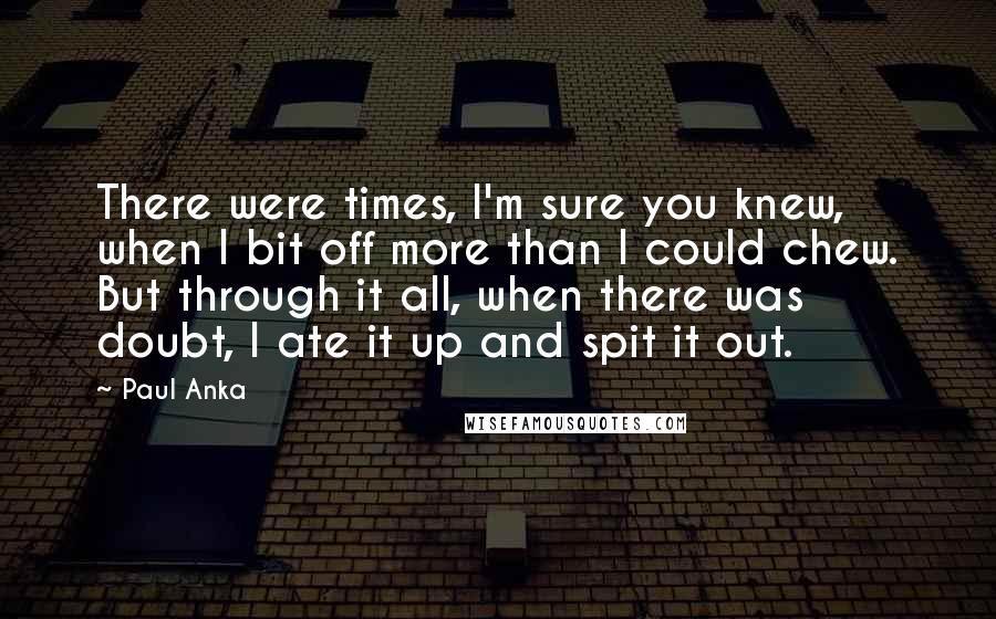 Paul Anka Quotes: There were times, I'm sure you knew, when I bit off more than I could chew. But through it all, when there was doubt, I ate it up and spit it out.