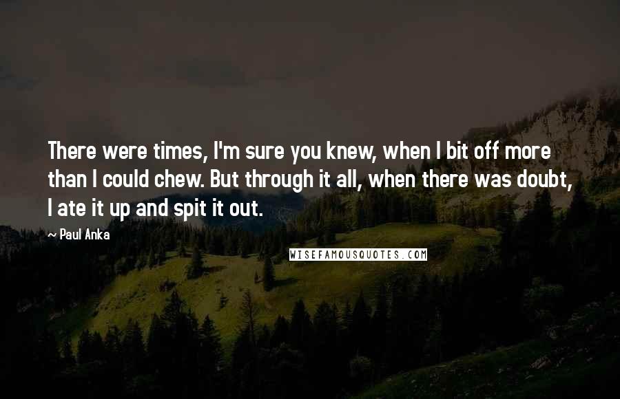 Paul Anka Quotes: There were times, I'm sure you knew, when I bit off more than I could chew. But through it all, when there was doubt, I ate it up and spit it out.