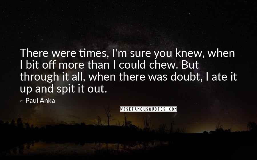 Paul Anka Quotes: There were times, I'm sure you knew, when I bit off more than I could chew. But through it all, when there was doubt, I ate it up and spit it out.