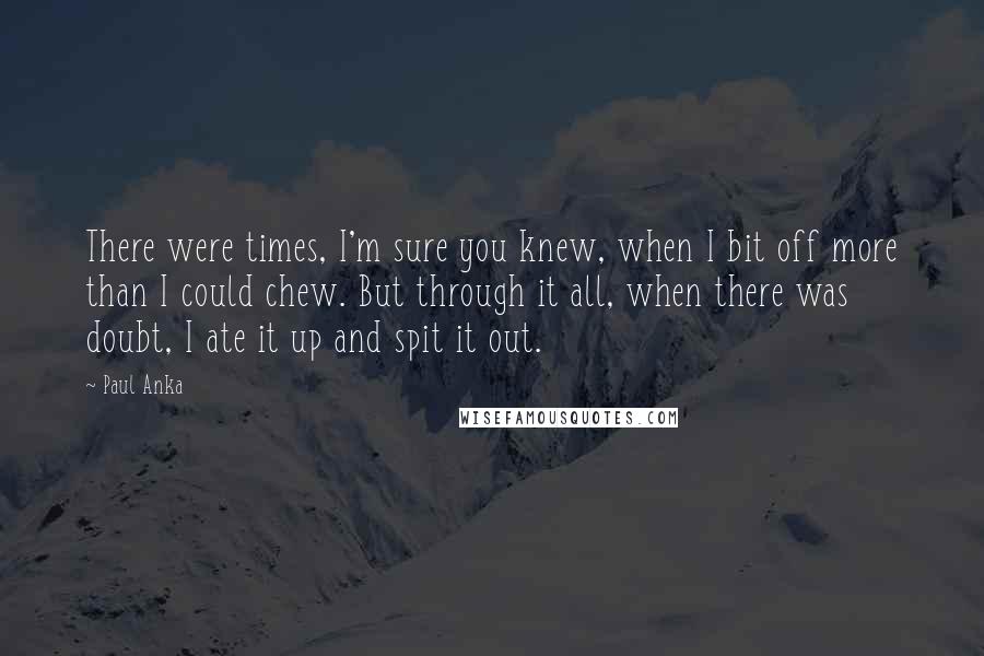 Paul Anka Quotes: There were times, I'm sure you knew, when I bit off more than I could chew. But through it all, when there was doubt, I ate it up and spit it out.