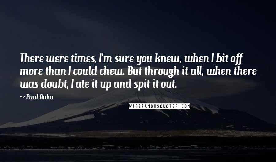 Paul Anka Quotes: There were times, I'm sure you knew, when I bit off more than I could chew. But through it all, when there was doubt, I ate it up and spit it out.