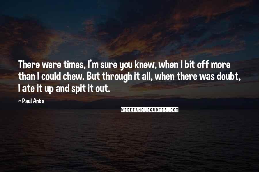 Paul Anka Quotes: There were times, I'm sure you knew, when I bit off more than I could chew. But through it all, when there was doubt, I ate it up and spit it out.