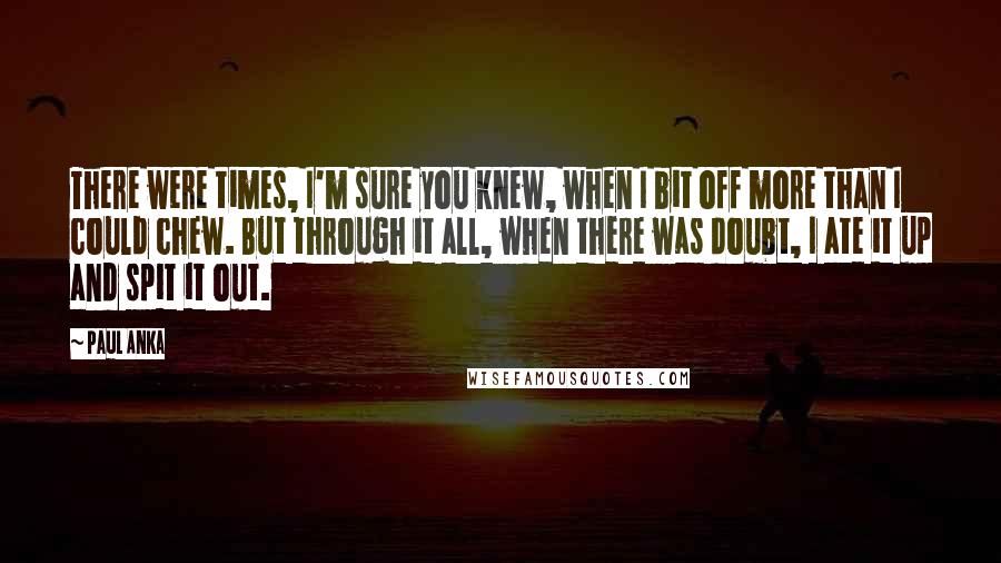 Paul Anka Quotes: There were times, I'm sure you knew, when I bit off more than I could chew. But through it all, when there was doubt, I ate it up and spit it out.