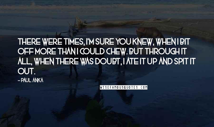 Paul Anka Quotes: There were times, I'm sure you knew, when I bit off more than I could chew. But through it all, when there was doubt, I ate it up and spit it out.