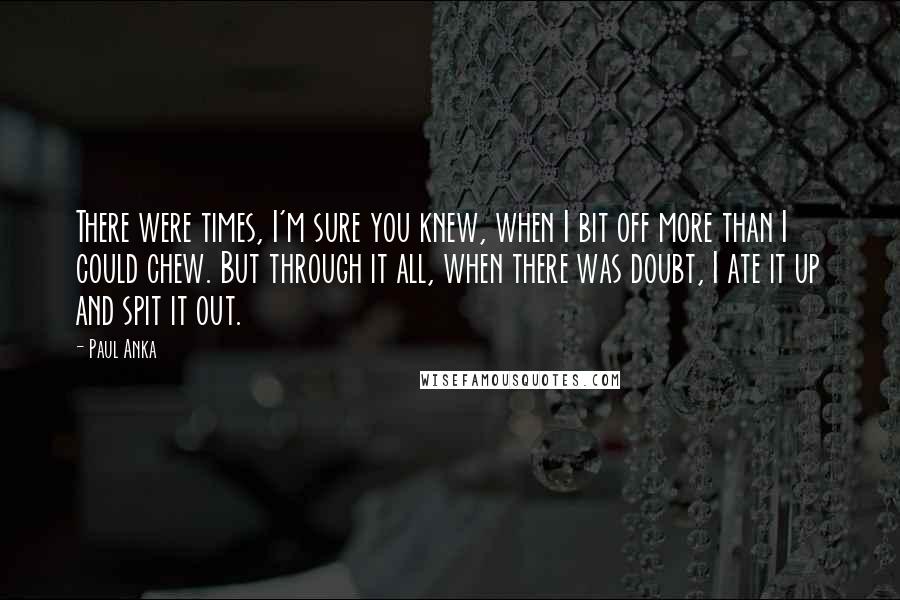 Paul Anka Quotes: There were times, I'm sure you knew, when I bit off more than I could chew. But through it all, when there was doubt, I ate it up and spit it out.