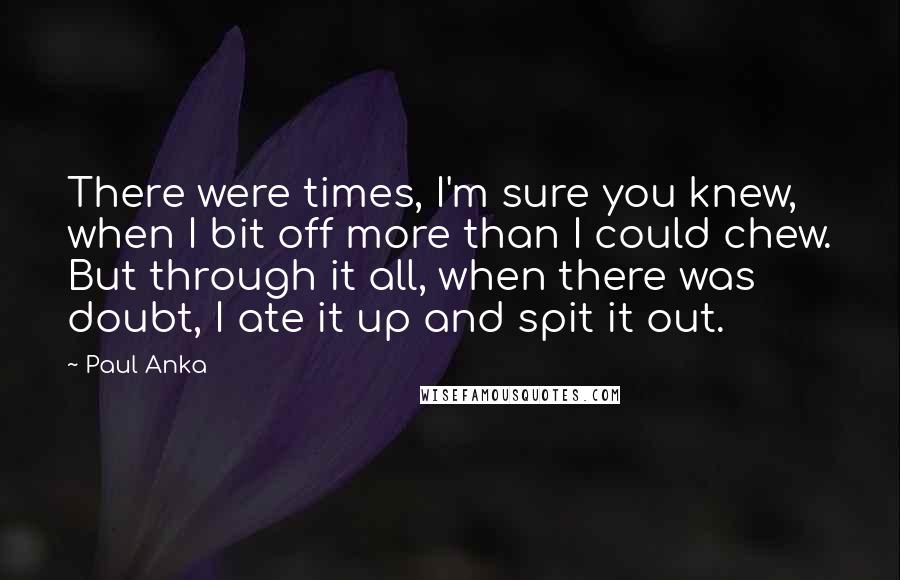 Paul Anka Quotes: There were times, I'm sure you knew, when I bit off more than I could chew. But through it all, when there was doubt, I ate it up and spit it out.