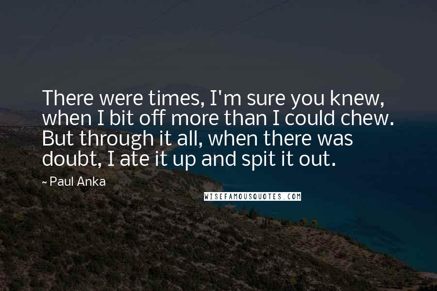 Paul Anka Quotes: There were times, I'm sure you knew, when I bit off more than I could chew. But through it all, when there was doubt, I ate it up and spit it out.