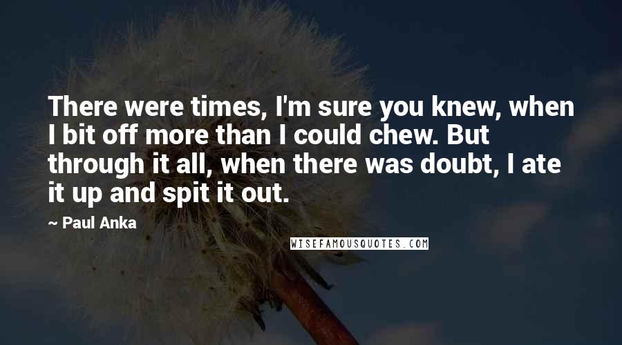 Paul Anka Quotes: There were times, I'm sure you knew, when I bit off more than I could chew. But through it all, when there was doubt, I ate it up and spit it out.