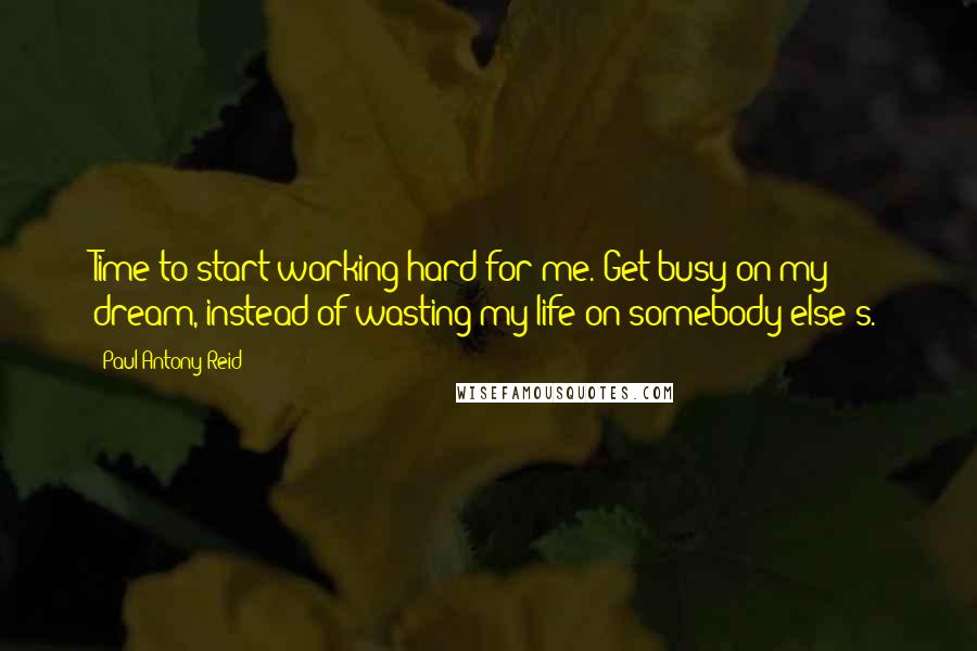 Paul Antony Reid Quotes: Time to start working hard for me. Get busy on my dream, instead of wasting my life on somebody else's.