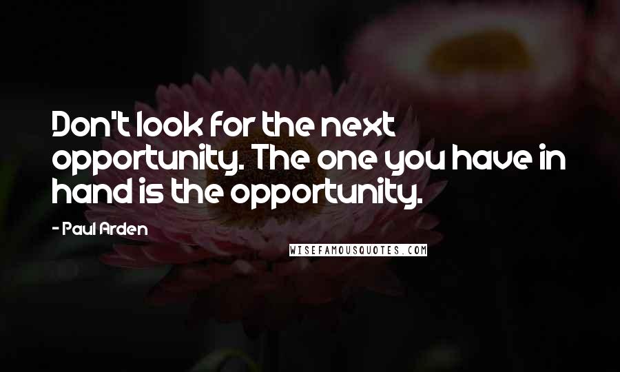 Paul Arden Quotes: Don't look for the next opportunity. The one you have in hand is the opportunity.