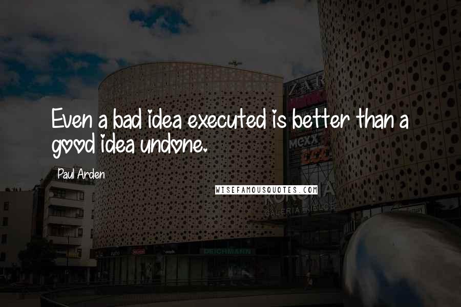 Paul Arden Quotes: Even a bad idea executed is better than a good idea undone.