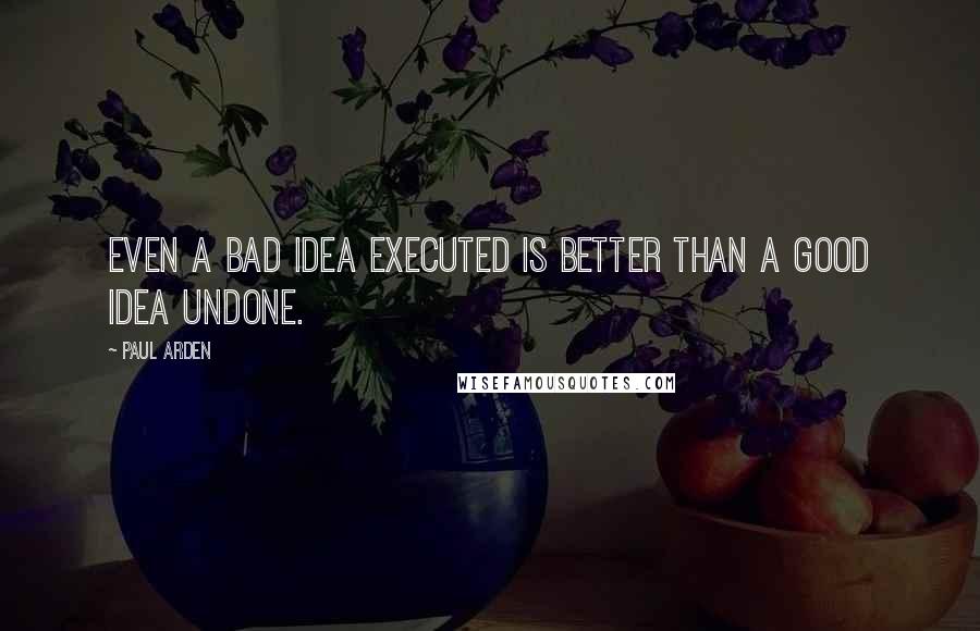 Paul Arden Quotes: Even a bad idea executed is better than a good idea undone.