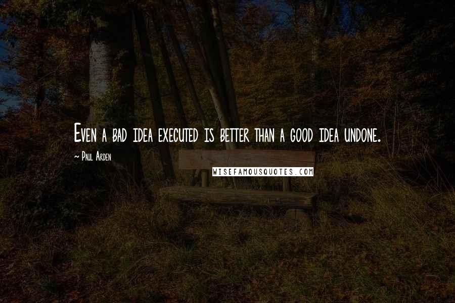 Paul Arden Quotes: Even a bad idea executed is better than a good idea undone.