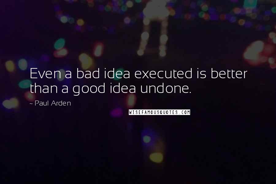 Paul Arden Quotes: Even a bad idea executed is better than a good idea undone.