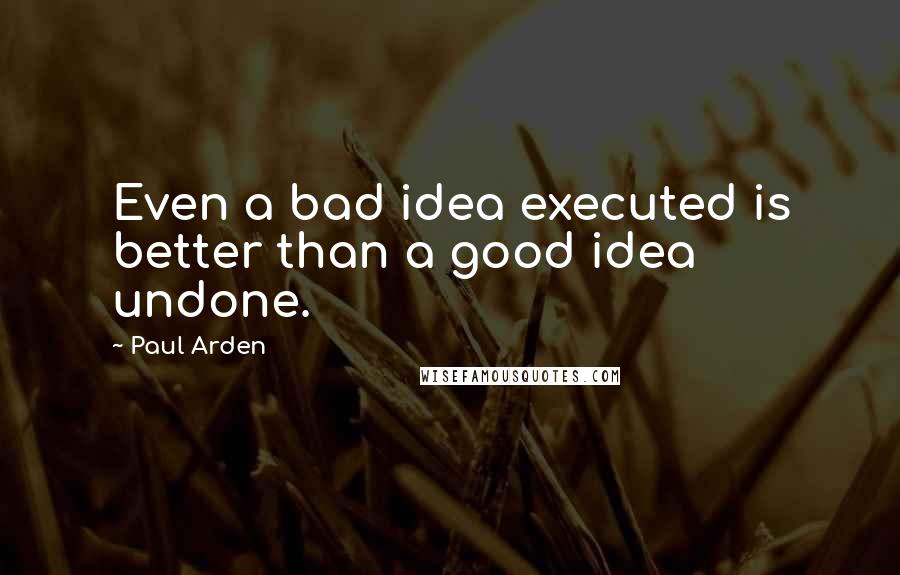 Paul Arden Quotes: Even a bad idea executed is better than a good idea undone.