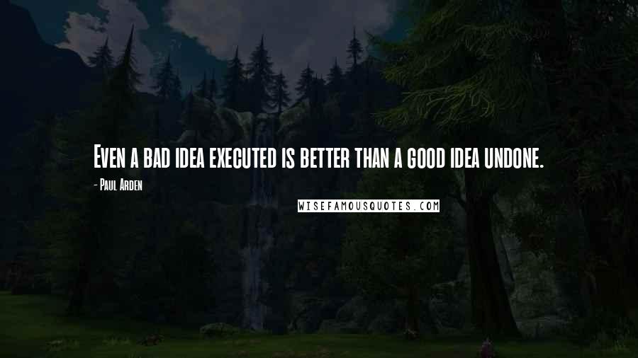 Paul Arden Quotes: Even a bad idea executed is better than a good idea undone.